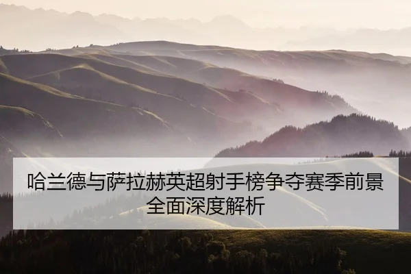 哈兰德与萨拉赫英超射手榜争夺赛季前景全面深度解析